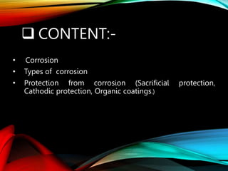  CONTENT:-
• Corrosion
• Types of corrosion
• Protection from corrosion (Sacrificial protection,
Cathodic protection, Organic coatings.)
 