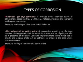 TYPES OF CORROSION
• Chemical (or dry) corrosion:- It involves direct chemical attack of
atmospheric gases like CO2, O2, H2S, SO2, halogen, moisture and inorganic
acid vapours on metal..
Example, turnishing of silver ware in H2S laden air.
• Electrochemical (or wet)corrosion:- It occurs due to setting up of a large
number of tiny galvanic cells in metals in presence of an impurity as well
as in presence of moisture. Generally impurity (more active metal) act as
anode and original metal act as cathode so anode is the area where
corrosion occurs.
Example, rusting of iron in moist atmosphere.
 