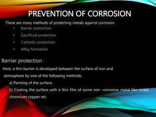 PREVENTION OF CORROSION
There are many methods of protecting metals against corrosion
• Barrier protection
• Sacrificial protection
• Cathodic protection
• Alloy formation
Barrier protection :
Here, a thin barrier is developed between the surface of iron and
atmosphere by one of the following methods:
a) Painting of the surface
b) Coating the surface with a thin film of some non –corrosive metal like nickel,
chromium copper etc.
 