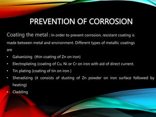 PREVENTION OF CORROSION
Coating the metal : In order to prevent corrosion, resistant coating is
made between metal and environment. Different types of metallic coatings
are
• Galvanizing (thin coating of Zn on iron)
• Electroplating (coating of Cu, Ni or Cr on iron with aid of direct current.
• Tin plating (coating of tin on iron )
• Sheradizing (it consists of dusting of Zn powder on iron surface followed by
heating)
• Cladding
 