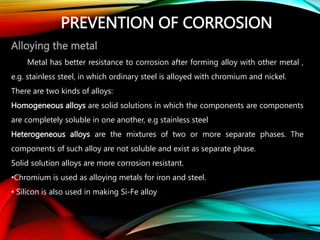 PREVENTION OF CORROSION
Alloying the metal
Metal has better resistance to corrosion after forming alloy with other metal ,
e.g. stainless steel, in which ordinary steel is alloyed with chromium and nickel.
There are two kinds of alloys:
Homogeneous alloys are solid solutions in which the components are components
are completely soluble in one another, e.g stainless steel
Heterogeneous alloys are the mixtures of two or more separate phases. The
components of such alloy are not soluble and exist as separate phase.
Solid solution alloys are more corrosion resistant.
•Chromium is used as alloying metals for iron and steel.
• Silicon is also used in making Si-Fe alloy
 