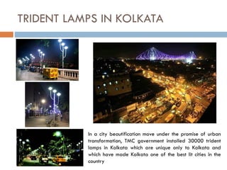 In a city beautification move under the promise of urban
transformation, TMC government installed 30000 trident
lamps in Kolkata which are unique only to Kolkata and
which have made Kolkata one of the best lit cities in the
country
TRIDENT LAMPS IN KOLKATA
 