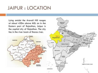 JAIPUR : LOCATION
Lying amidst the Aravali Hill ranges
at about 430m above MSL on in the
Eastern part of Rajasthan, Jaipur is
the capital city of Rajasthan. The city
lies in the river basin of Banas river.
 