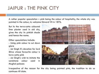 JAIPUR : THE PINK CITY
A rather popular speculation – pink being the colour of hospitality, the whole city was
painted in the colour, to welcome Edward VII in 1876.
But its the terra-cotta coloured
lime plaster used in old city,
gives the city its pinkish shade
and hence the name.
Other speculations include:
- Using pink colour to cut down
glare
- Jai Singh II’s devotion for lord
Shiva whose favourite colour is
terra cotta pink
- Jai Singh’s wish to imitate the
sandstone colour used in
Mughal palaces
Irrespective of the reason for the city being painted pink, the tradition to do so
continues till date.
 