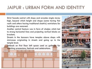 JAIPUR : URBAN FORM AND IDENTITY
Strict facade control with shops and arcades single storey
high, beyond which height and shape (some having flat
roofs and others having traditional chattris) restrictions for
buildings are removed.
Another control feature was in form of chajjas which led
to strong horizontal lines and projecting vertical blocks on
brackets.
Streets in the bazaars have temples above shops with
staircases originating in streets and going up to the
temple level.
Setback on first floor left space used as galleries for
watching processions, festivals and celebrations.
 