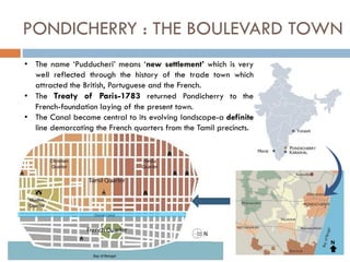 • The name ‘Pudducheri’ means ‘new settlement’ which is very
well reflected through the history of the trade town which
attracted the British, Portuguese and the French.
• The Treaty of Paris-1783 returned Pondicherry to the
French-foundation laying of the present town.
• The Canal became central to its evolving landscape-a definite
line demarcating the French quarters from the Tamil precincts.
PONDICHERRY : THE BOULEVARD TOWN
N
 