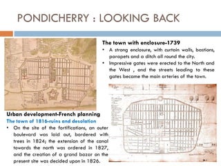 PONDICHERRY : LOOKING BACK
The town with enclosure-1739
• A strong enclosure, with curtain walls, bastions,
parapets and a ditch all round the city.
• Impressive gates were erected to the North and
the West , and the streets leading to these
gates became the main arteries of the town.
Urban development-French planning
The town of 1816-ruins and desolation
• On the site of the fortifications, an outer
boulevard was laid out, bordered with
trees in 1824; the extension of the canal
towards the north was ordered in 1827,
and the creation of a grand bazar on the
present site was decided upon in 1826.
 