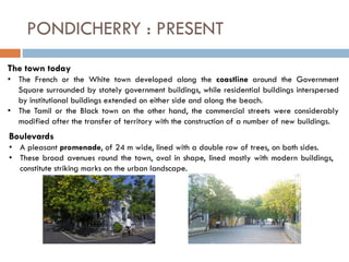 PONDICHERRY : PRESENT
The town today
• The French or the White town developed along the coastline around the Government
Square surrounded by stately government buildings, while residential buildings interspersed
by institutional buildings extended on either side and along the beach.
• The Tamil or the Black town on the other hand, the commercial streets were considerably
modified after the transfer of territory with the construction of a number of new buildings.
Boulevards
• A pleasant promenade, of 24 m wide, lined with a double row of trees, on both sides.
• These broad avenues round the town, oval in shape, lined mostly with modern buildings,
constitute striking marks on the urban landscape.
 
