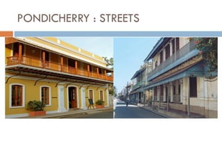 Secondary streets-French town
• The streets, mostly residential, are lined with
a large number of administrative buildings
and colonial houses with their principal
facade often perpendicular to the street and
extended by the boundary wall of an interior
garden.
PONDICHERRY : STREETS
Main streets
• The streets reflect the grid plan that determines the particular geometry of the town.
• They separate large rectangular blocks of houses and, except in the Muslim quarter, they
intersect at right angles.
Secondary street-Indian town
• The streets are lined with a variety
of different types of houses having
their tinnais (or raised levels with
wooden columns) open into the
streets.
 