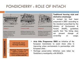 PONDICHERRY : ROLE OF INTACH
Traditional housing style and
distinctive streetscape
A revised list had been
prepared in 2001 according to
the standard prescribed by the
Ministry of Environment &
Forests (MoEF), guidelines
specify that “the listing does
not prevent change of
ownership or usage.
CONSERVATION
Individually listed
Heritage buildings
Heritage Precincts –Areas
where a number of
traditional structures are
intact-unique quarter
• Asia Urbs Programme 2002 an initiative of the
European Commission to assist Asian cities in
improving urban environments in partnerships with
European cities .
• Heritage preservation initiatives were taken by
Pondicherry municipality with INTACH.
 