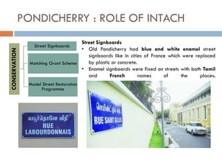 PONDICHERRY : ROLE OF INTACHCONSERVATION
Model Street Restoration
Programme
Matching Grant Scheme
Street Signboards
Street Signboards
• Old Pondicherry had blue and white enamel street
signboards like in cities of France which were replaced
by plastic or concrete.
• Enamel signboards were fixed on streets with both Tamil
and French names of the places.
 