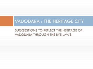 SUGGESTIONS TO REFLECT THE HERITAGE OF
VADODARA THROUGH THE BYE-LAWS
VADODARA : THE HERITAGE CITY
 