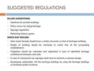SUGGESTED REGULATIONS
MAJOR SUGGESTIONS:
 Incentives for private buildings
 Policy review for dying heritage
 Signage regulations
 Reclaiming historic spaces
WHICH MAY INCLUDE:
 Main street facades should have a similar character as that of heritage buildings
 Height of building should be restricted to match that of the surrounding
establishments
 Projections should be restricted and replicated in case of identified heritage
architectural character and style
 In case of commercial use, signages shall have to maintain a common design
 Developing relationship with the heritage buildings by using the heritage buildings
as functional public structures
 