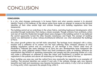 CONCLUSION
CONCLUSION:
 In a city what changes continuously is its human fabric and what remains constant is its physical
identity. French a firm believer of the above notion have made an attempt to conserve the physical
identities of their cities amidst high end criticism through strict building regulations since time
immemorial.
 The building control set an orderliness in the urban fabric, restricting haphazard developments which
prevailed through modernism; Paris being a classic example. Though criticisms from architects, artists
and men of taste-the Modernists brought about some changes in the building control. It was believed
the control apparently turned the cities facades monotonous and frigid. The concept of building
control was detrimental to urban richness-Architectural militarism was what dominated the buildings
of Paris.
 The urban growth pattern has not left India untouched. The heritage towns designed with a vision,
function and a reflection of its creator are the most suffering. India witnesses absence of strict
building regulations control and an awareness of rich heritage it has. French ruled town of
Pondicherry followed the same ideology as of Paris but new developments have hampered the
heritage city which reflected distinct French and Tamil architecture styles of building. Initiatives by
organisations like INTACH of sensitising communities and people and the governing bodies of a city
may make a difference as reflected in cities like Jaipur and Pondicherry. A bottom up approach,
regulations in the policies and above all reclaiming our heritage is the need of the hour.
 Every building was once new and the radical form may eventually be regarded as an exemplar of
tradition. The physical identities can sustain if and only if the outlooks change, ugly may become
beautiful and rigid and monotonous may become harmonious and orderly. A city is not an artefact it
is a living entity which represents the people living within it.
 