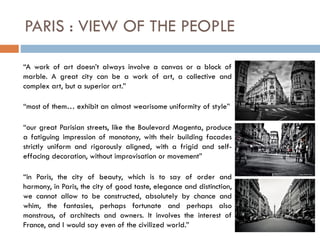 PARIS : VIEW OF THE PEOPLE
“A work of art doesn’t always involve a canvas or a block of
marble. A great city can be a work of art, a collective and
complex art, but a superior art.”
“most of them… exhibit an almost wearisome uniformity of style”
“our great Parisian streets, like the Boulevard Magenta, produce
a fatiguing impression of monotony, with their building facades
strictly uniform and rigorously aligned, with a frigid and self-
effacing decoration, without improvisation or movement”
“in Paris, the city of beauty, which is to say of order and
harmony, in Paris, the city of good taste, elegance and distinction,
we cannot allow to be constructed, absolutely by chance and
whim, the fantasies, perhaps fortunate and perhaps also
monstrous, of architects and owners. It involves the interest of
France, and I would say even of the civilized world.”
 