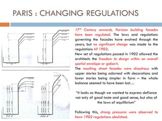 PARIS : CHANGING REGULATIONS
17th Century onwards, Parisian building facades
have been regulated. The laws and regulations
governing the facades have evolved through the
years, but no significant change was made to the
regulations till 1902.
New set of regulations passed in 1902 allowed the
architects the freedom to design within an overall
spatial envelope or gabarit.
The resulting street facades were disastrous with
upper stories being adorned with decorations and
lower stories being simpler in form – the whole
balance seemed to have been lost…
“it looks as though we wanted to express defiance
not only of good taste and good sense, but also of
the laws of equilibrium”
Following this, strong pressures were observed to
have 1902 regulations abolished.
 
