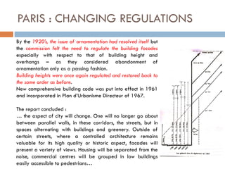 PARIS : CHANGING REGULATIONS
By the 1920’s, the issue of ornamentation had resolved itself but
the commission felt the need to regulate the building facades
especially with respect to that of building height and
overhangs – as they considered abandonment of
ornamentation only as a passing fashion.
Building heights were once again regulated and restored back to
the same order as before.
New comprehensive building code was put into effect in 1961
and incorporated in Plan d’Urbanisme Directeur of 1967.
The report concluded :
… the aspect of city will change. One will no longer go about
between parallel walls, in these corridors, the streets, but in
spaces alternating with buildings and greenery. Outside of
certain streets, where a controlled architecture remains
valuable for its high quality or historic aspect, facades will
present a variety of views. Housing will be separated from the
noise, commercial centres will be grouped in low buildings
easily accessible to pedestrians…
 