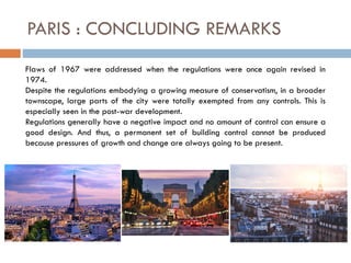 PARIS : CONCLUDING REMARKS
Flaws of 1967 were addressed when the regulations were once again revised in
1974.
Despite the regulations embodying a growing measure of conservatism, in a broader
townscape, large parts of the city were totally exempted from any controls. This is
especially seen in the post-war development.
Regulations generally have a negative impact and no amount of control can ensure a
good design. And thus, a permanent set of building control cannot be produced
because pressures of growth and change are always going to be present.
 