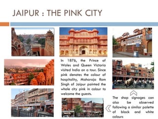 In 1876, the Prince of
Wales and Queen Victoria
visited India on a tour. Since
pink denotes the colour of
hospitality, Maharaja Ram
Singh of Jaipur painted the
whole city pink in colour to
welcome the guests.
JAIPUR : THE PINK CITY
The shop signages can
also be observed
following a similar palette
of black and white
colours
 