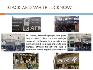 In Lucknow, branded signages have given
way to common black and white signages
where all the brands have to follow the
common black background and white fonts
signage, although the lettering style is
allowed to remain as per brand standards
BLACK AND WHITE LUCKNOW
 