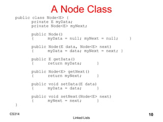 CS314
Linked Lists
10
A Node Class
public class Node<E> {
private E myData;
private Node<E> myNext;
public Node()
{ myData = null; myNext = null; }
public Node(E data, Node<E> next)
{ myData = data; myNext = next; }
public E getData()
{ return myData; }
public Node<E> getNext()
{ return myNext; }
public void setData(E data)
{ myData = data; }
public void setNext(Node<E> next)
{ myNext = next; }
}
 