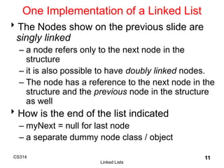 CS314
Linked Lists
11
One Implementation of a Linked List
The Nodes show on the previous slide are
singly linked
– a node refers only to the next node in the
structure
– it is also possible to have doubly linked nodes.
– The node has a reference to the next node in the
structure and the previous node in the structure
as well
How is the end of the list indicated
– myNext = null for last node
– a separate dummy node class / object
 