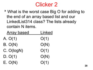 Clicker 2
What is the worst case Big O for adding to
the end of an array based list and our
LinkedList314 class? The lists already
contain N items.
Array based Linked
A. O(1) O(1)
B. O(N) O(N)
C. O(logN) O(1)
D. O(1) O(N)
E. O(N) O(1)
20
 
