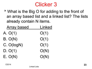 Clicker 3
What is the Big O for adding to the front of
an array based list and a linked list? The lists
already contain N items.
Array based Linked
A. O(1) O(1)
B. O(N) O(1)
C. O(logN) O(1)
D. O(1) O(N)
E. O(N) O(N)
CS314
Linked Lists
23
 