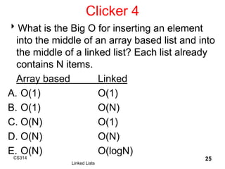 Clicker 4
What is the Big O for inserting an element
into the middle of an array based list and into
the middle of a linked list? Each list already
contains N items.
Array based Linked
A. O(1) O(1)
B. O(1) O(N)
C. O(N) O(1)
D. O(N) O(N)
E. O(N) O(logN)
CS314
Linked Lists
25
 