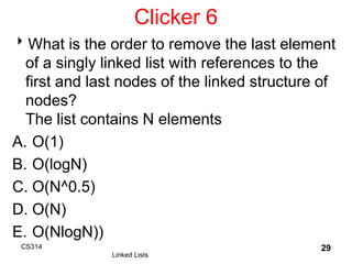 Clicker 6
What is the order to remove the last element
of a singly linked list with references to the
first and last nodes of the linked structure of
nodes?
The list contains N elements
A. O(1)
B. O(logN)
C. O(N^0.5)
D. O(N)
E. O(NlogN))
CS314
Linked Lists
29
 