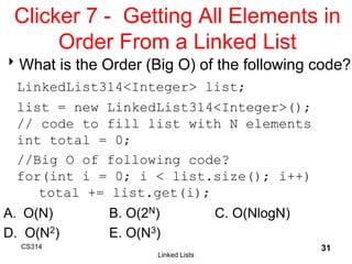 CS314
Linked Lists
31
Clicker 7 - Getting All Elements in
Order From a Linked List
What is the Order (Big O) of the following code?
LinkedList314<Integer> list;
list = new LinkedList314<Integer>();
// code to fill list with N elements
int total = 0;
//Big O of following code?
for(int i = 0; i < list.size(); i++)
total += list.get(i);
A. O(N) B. O(2N) C. O(NlogN)
D. O(N2) E. O(N3)
 