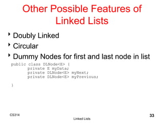 CS314
Linked Lists
33
Other Possible Features of
Linked Lists
Doubly Linked
Circular
Dummy Nodes for first and last node in list
public class DLNode<E> {
private E myData;
private DLNode<E> myNext;
private DLNode<E> myPrevious;
}
 