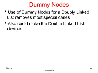 CS314
Linked Lists
34
Dummy Nodes
Use of Dummy Nodes for a Doubly Linked
List removes most special cases
Also could make the Double Linked List
circular
 