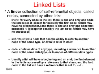 CS314
Linked Lists
7
Linked Lists
A linear collection of self-referential objects, called
nodes, connected by other links
– linear: for every node in the list, there is one and only one node
that precedes it (except for possibly the first node, which may
have no predecessor,) and there is one and only one node that
succeeds it, (except for possibly the last node, which may have
no successor)
– self-referential: a node that has the ability to refer to another
node of the same type, or even to refer to itself
– node: contains data of any type, including a reference to another
node of the same data type, or to nodes of different data types
– Usually a list will have a beginning and an end; the first element
in the list is accessed by a reference to that class, and the last
node in the list will have a reference that is set to null
 
