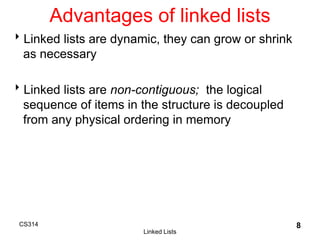 CS314
Linked Lists
8
Linked lists are dynamic, they can grow or shrink
as necessary
Linked lists are non-contiguous; the logical
sequence of items in the structure is decoupled
from any physical ordering in memory
Advantages of linked lists
 