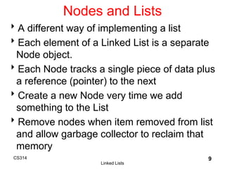 CS314
Linked Lists
9
Nodes and Lists
A different way of implementing a list
Each element of a Linked List is a separate
Node object.
Each Node tracks a single piece of data plus
a reference (pointer) to the next
Create a new Node very time we add
something to the List
Remove nodes when item removed from list
and allow garbage collector to reclaim that
memory
 
