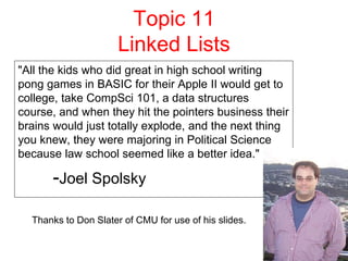 1
Topic 11
Linked Lists
"All the kids who did great in high school writing
pong games in BASIC for their Apple II would get to
college, take CompSci 101, a data structures
course, and when they hit the pointers business their
brains would just totally explode, and the next thing
you knew, they were majoring in Political Science
because law school seemed like a better idea."
-Joel Spolsky
Thanks to Don Slater of CMU for use of his slides.
 