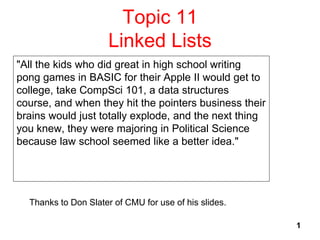 1
Topic 11
Linked Lists
"All the kids who did great in high school writing
pong games in BASIC for their Apple II would get to
college, take CompSci 101, a data structures
course, and when they hit the pointers business their
brains would just totally explode, and the next thing
you knew, they were majoring in Political Science
because law school seemed like a better idea."
Thanks to Don Slater of CMU for use of his slides.
 