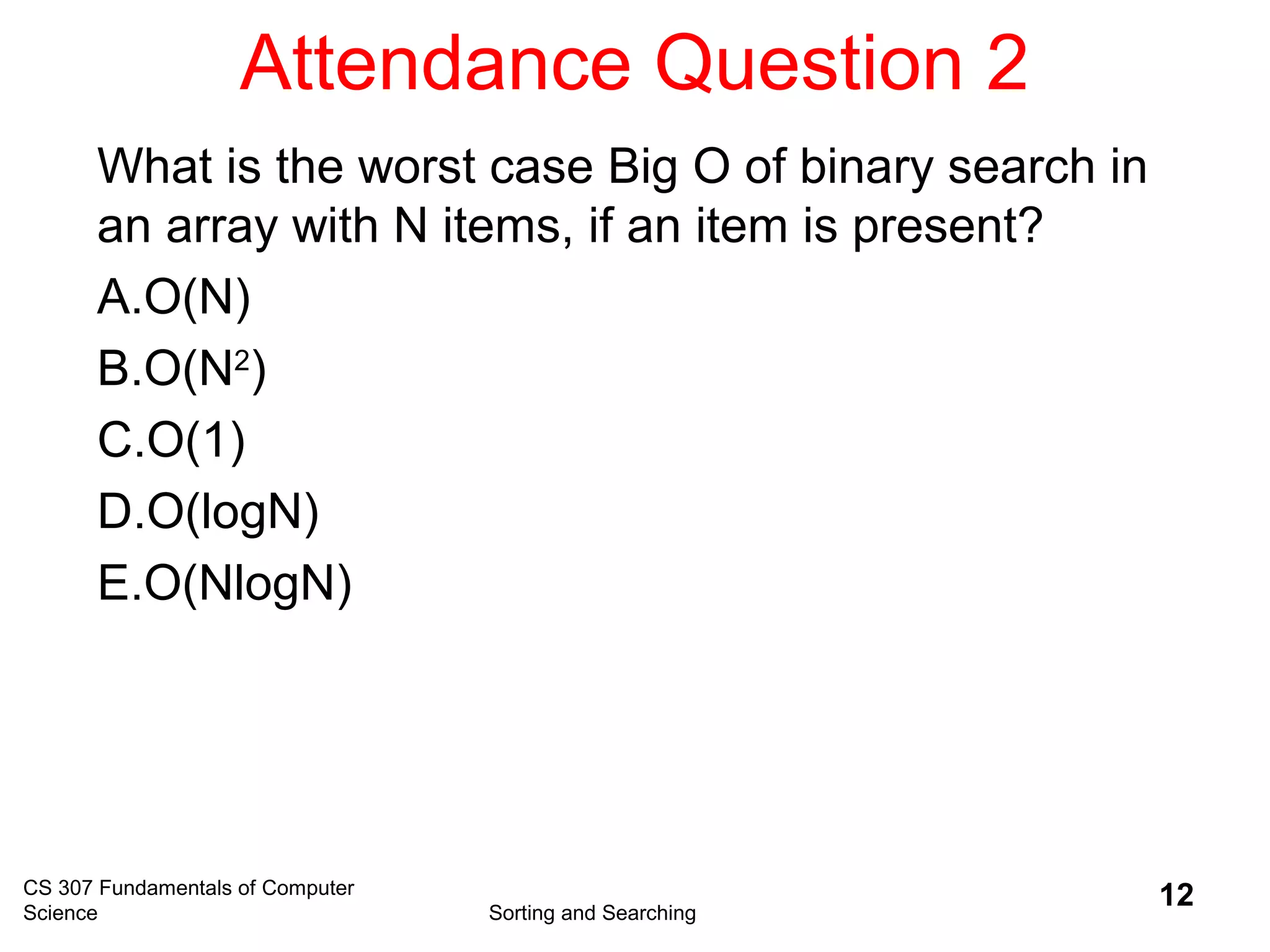 Attendance Question 2
CS 307 Fundamentals of Computer
Science Sorting and Searching
12
What is the worst case Big O of binary search in
an array with N items, if an item is present?
A.O(N)
B.O(N2
)
C.O(1)
D.O(logN)
E.O(NlogN)
 