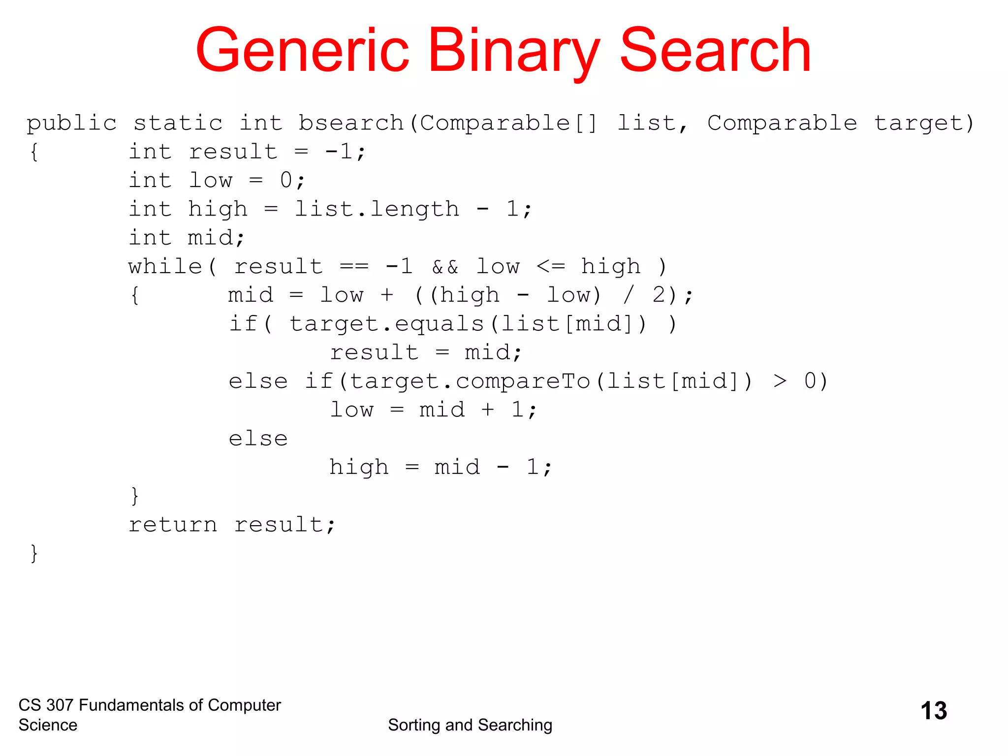 CS 307 Fundamentals of Computer
Science Sorting and Searching
13
Generic Binary Search
public static int bsearch(Comparable[] list, Comparable target)
{ int result = -1;
int low = 0;
int high = list.length - 1;
int mid;
while( result == -1 && low <= high )
{ mid = low + ((high - low) / 2);
if( target.equals(list[mid]) )
result = mid;
else if(target.compareTo(list[mid]) > 0)
low = mid + 1;
else
high = mid - 1;
}
return result;
}
 