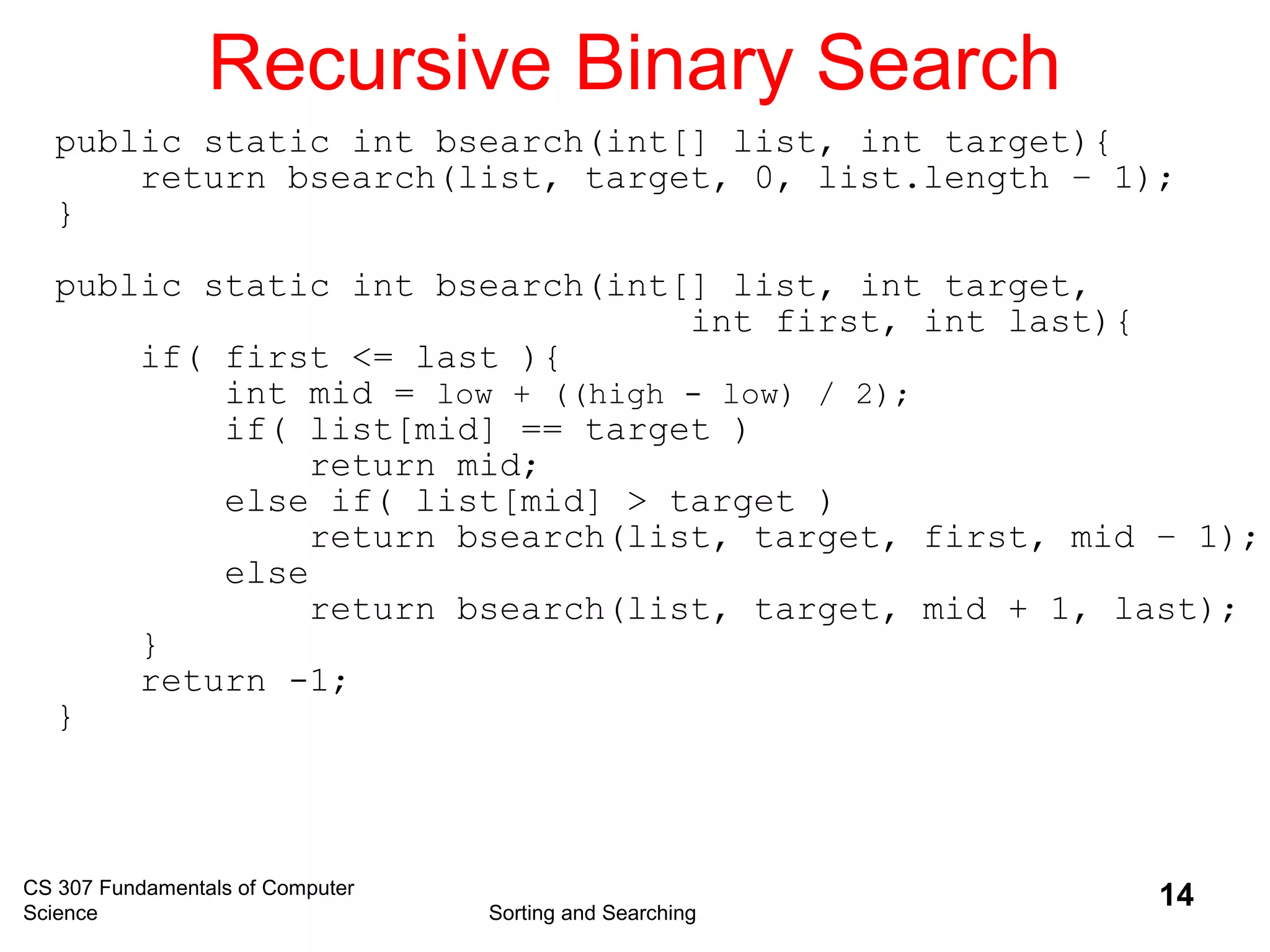 CS 307 Fundamentals of Computer
Science Sorting and Searching
14
Recursive Binary Search
public static int bsearch(int[] list, int target){
return bsearch(list, target, 0, list.length – 1);
}
public static int bsearch(int[] list, int target,
int first, int last){
if( first <= last ){
int mid = low + ((high - low) / 2);
if( list[mid] == target )
return mid;
else if( list[mid] > target )
return bsearch(list, target, first, mid – 1);
else
return bsearch(list, target, mid + 1, last);
}
return -1;
}
 