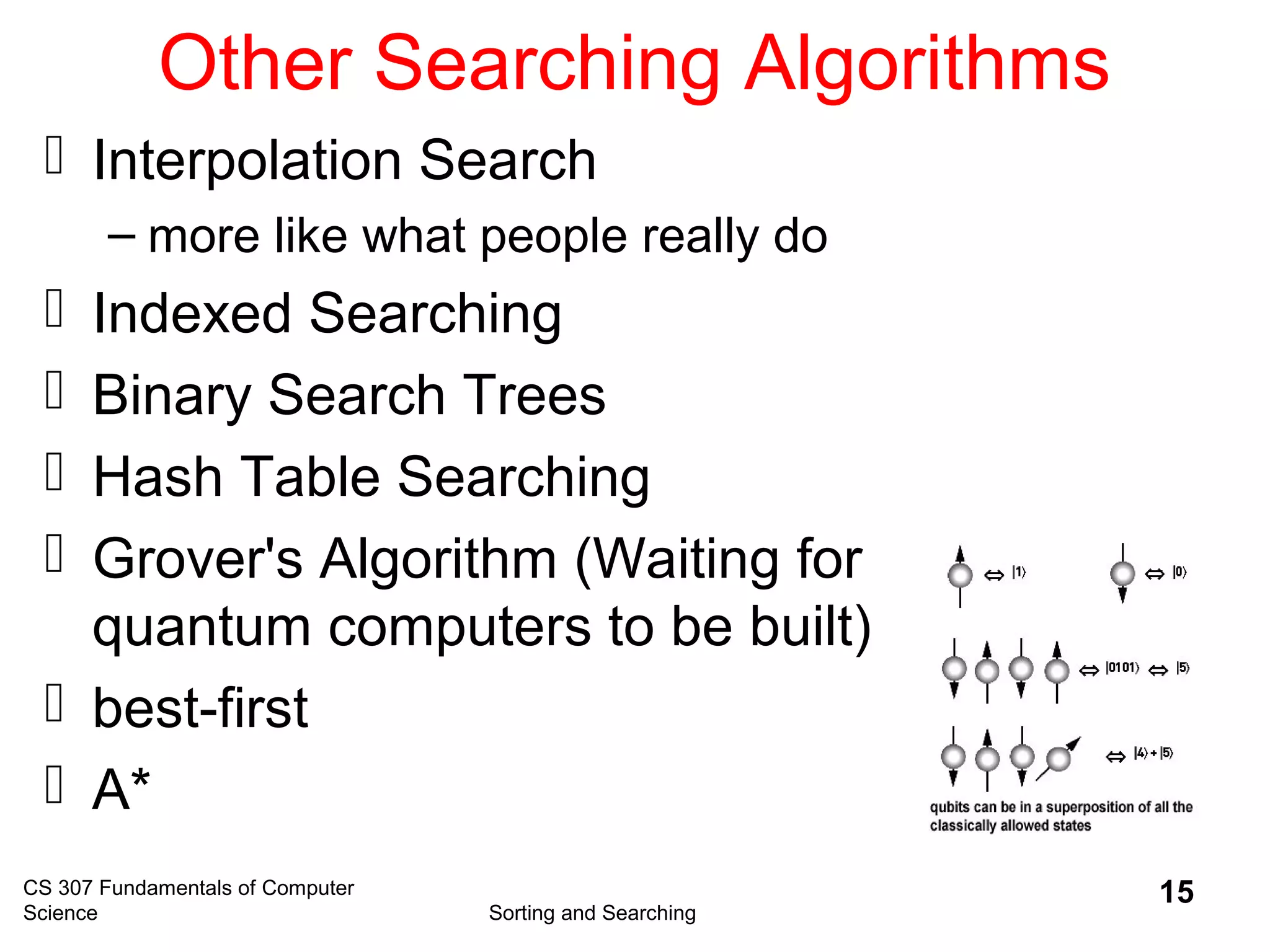 CS 307 Fundamentals of Computer
Science Sorting and Searching
15
Other Searching Algorithms
 Interpolation Search
– more like what people really do
 Indexed Searching
 Binary Search Trees
 Hash Table Searching
 Grover's Algorithm (Waiting for
quantum computers to be built)
 best-first
 A*
 