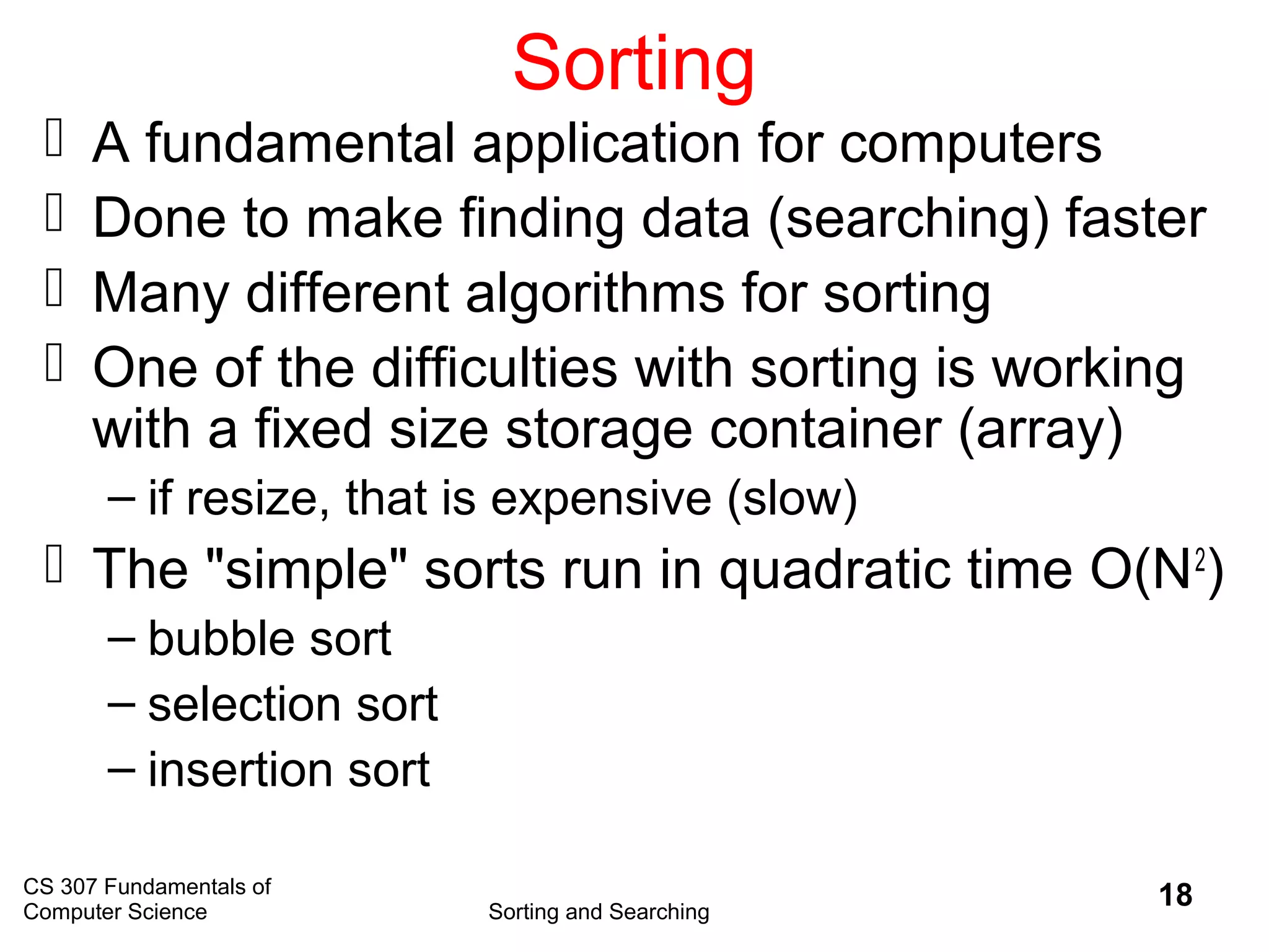 CS 307 Fundamentals of
Computer Science Sorting and Searching
18
Sorting
 A fundamental application for computers
 Done to make finding data (searching) faster
 Many different algorithms for sorting
 One of the difficulties with sorting is working
with a fixed size storage container (array)
– if resize, that is expensive (slow)
 The "simple" sorts run in quadratic time O(N2
)
– bubble sort
– selection sort
– insertion sort
 