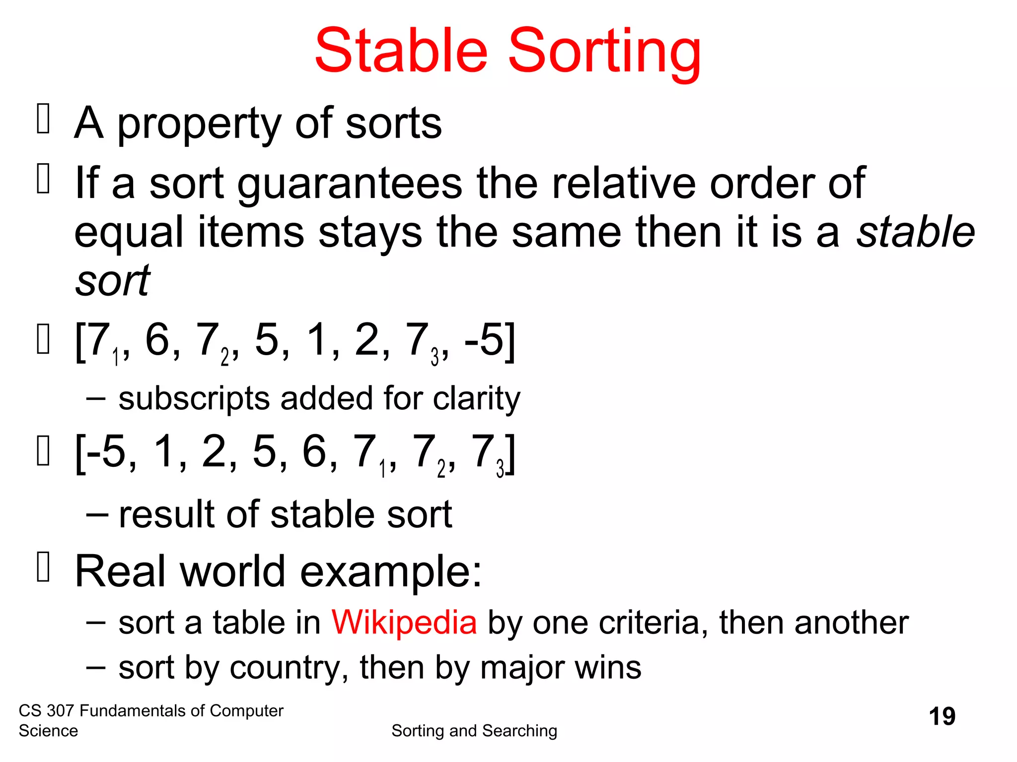 CS 307 Fundamentals of Computer
Science Sorting and Searching
19
Stable Sorting
 A property of sorts
 If a sort guarantees the relative order of
equal items stays the same then it is a stable
sort
 [71, 6, 72, 5, 1, 2, 73, -5]
– subscripts added for clarity
 [-5, 1, 2, 5, 6, 71, 72, 73]
– result of stable sort
 Real world example:
– sort a table in Wikipedia by one criteria, then another
– sort by country, then by major wins
 