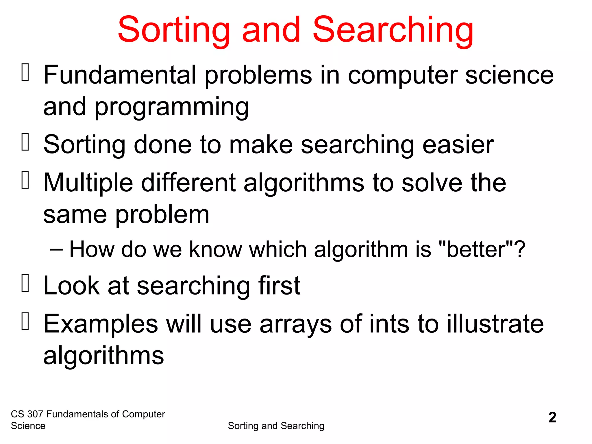 CS 307 Fundamentals of Computer
Science Sorting and Searching
2
Sorting and Searching
 Fundamental problems in computer science
and programming
 Sorting done to make searching easier
 Multiple different algorithms to solve the
same problem
– How do we know which algorithm is "better"?
 Look at searching first
 Examples will use arrays of ints to illustrate
algorithms
 