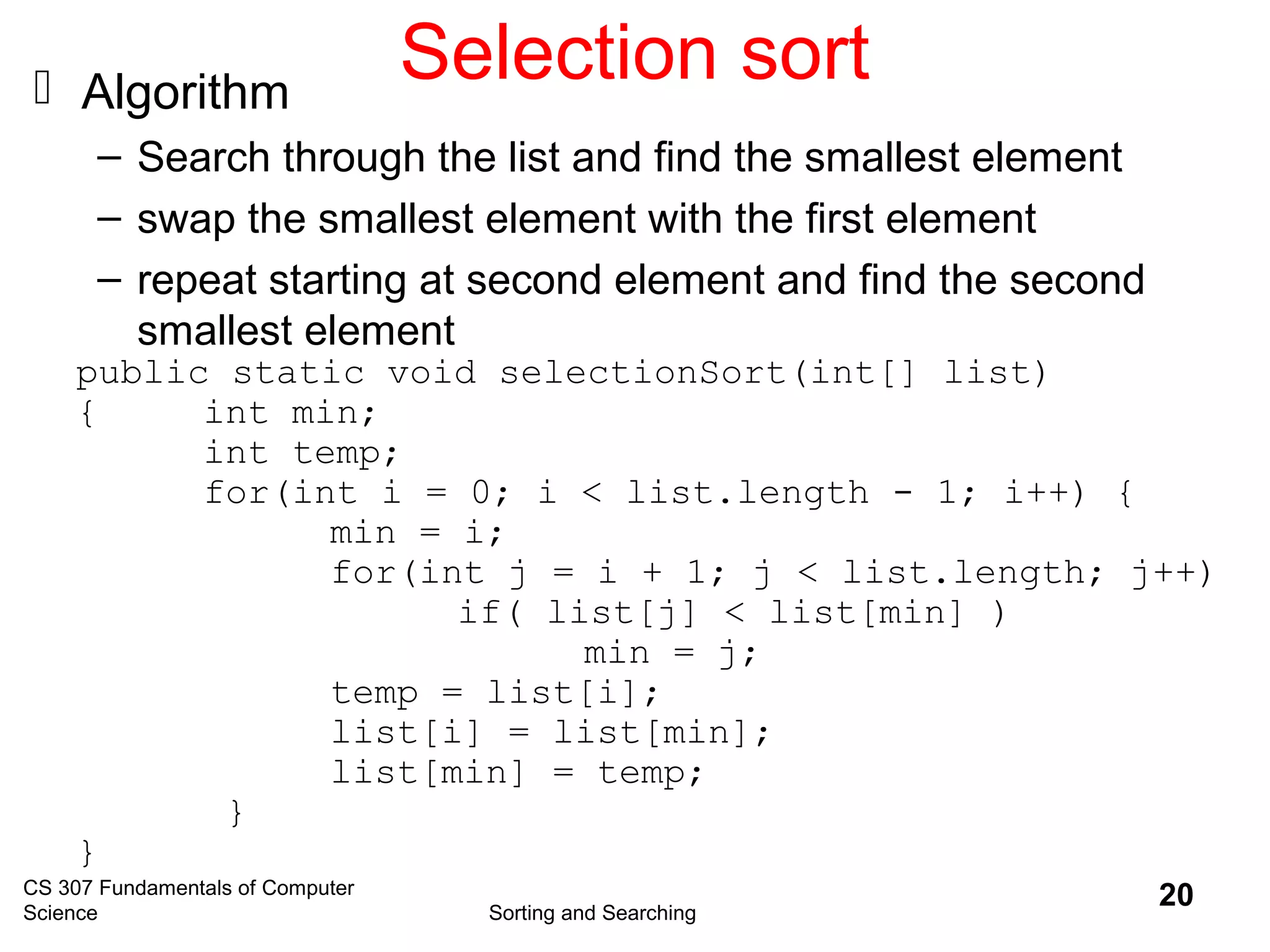 CS 307 Fundamentals of Computer
Science Sorting and Searching
20
Selection sort Algorithm
– Search through the list and find the smallest element
– swap the smallest element with the first element
– repeat starting at second element and find the second
smallest element
public static void selectionSort(int[] list)
{ int min;
int temp;
for(int i = 0; i < list.length - 1; i++) {
min = i;
for(int j = i + 1; j < list.length; j++)
if( list[j] < list[min] )
min = j;
temp = list[i];
list[i] = list[min];
list[min] = temp;
}
}
 
