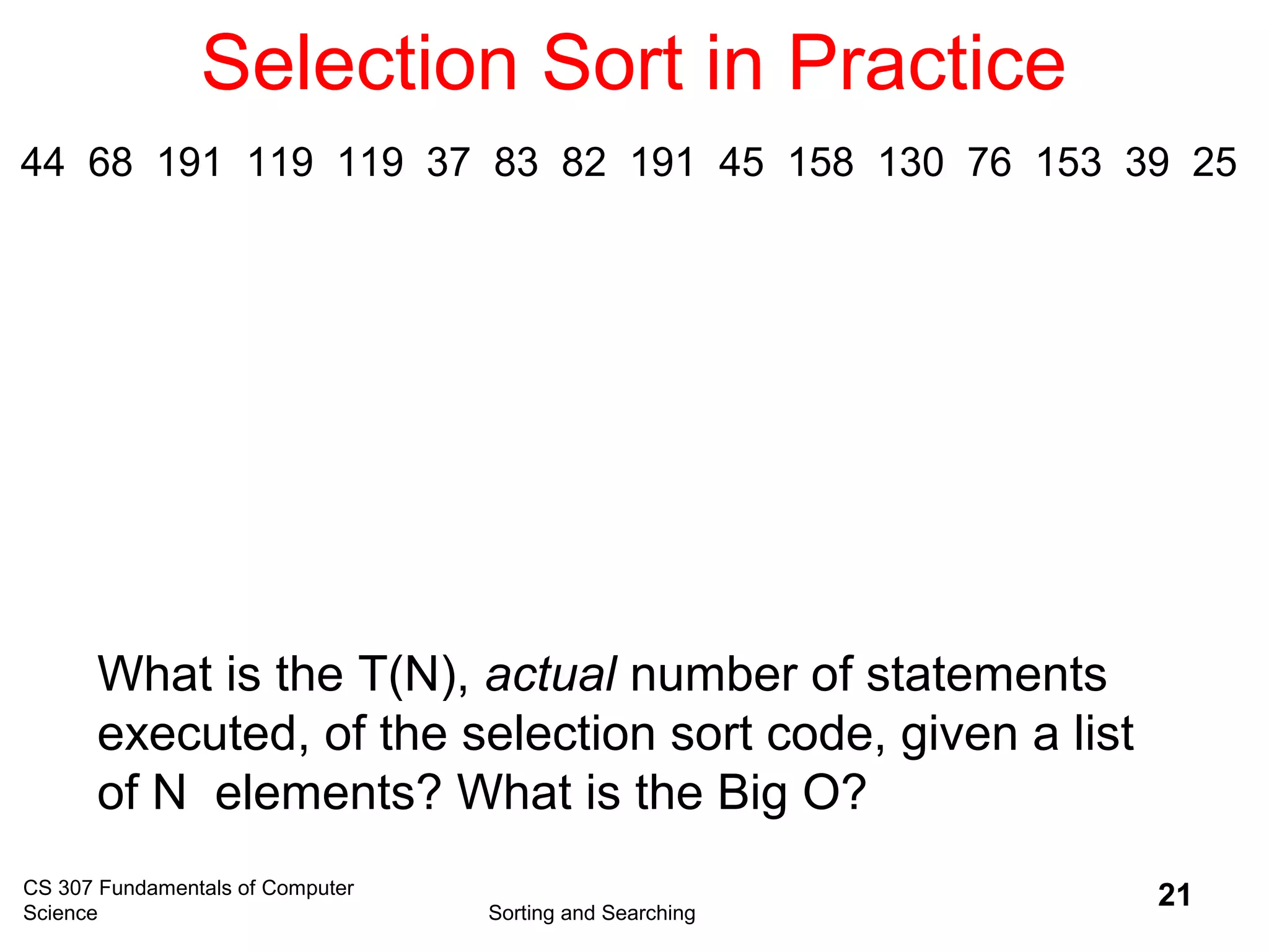 CS 307 Fundamentals of Computer
Science Sorting and Searching
21
Selection Sort in Practice
What is the T(N), actual number of statements
executed, of the selection sort code, given a list
of N elements? What is the Big O?
44 68 191 119 119 37 83 82 191 45 158 130 76 153 39 25
 