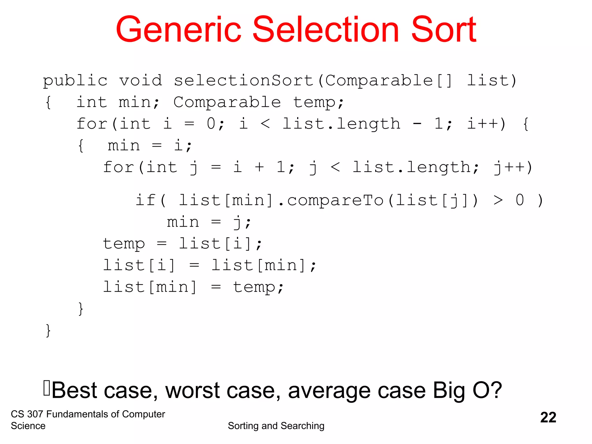 CS 307 Fundamentals of Computer
Science Sorting and Searching
22
Generic Selection Sort
public void selectionSort(Comparable[] list)
{ int min; Comparable temp;
for(int i = 0; i < list.length - 1; i++) {
{ min = i;
for(int j = i + 1; j < list.length; j++)
if( list[min].compareTo(list[j]) > 0 )
min = j;
temp = list[i];
list[i] = list[min];
list[min] = temp;
}
}
Best case, worst case, average case Big O?
 