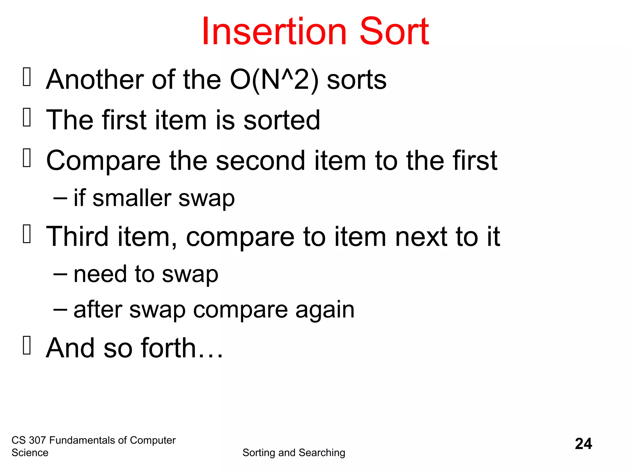 CS 307 Fundamentals of Computer
Science Sorting and Searching
24
Insertion Sort
 Another of the O(N^2) sorts
 The first item is sorted
 Compare the second item to the first
– if smaller swap
 Third item, compare to item next to it
– need to swap
– after swap compare again
 And so forth…
 