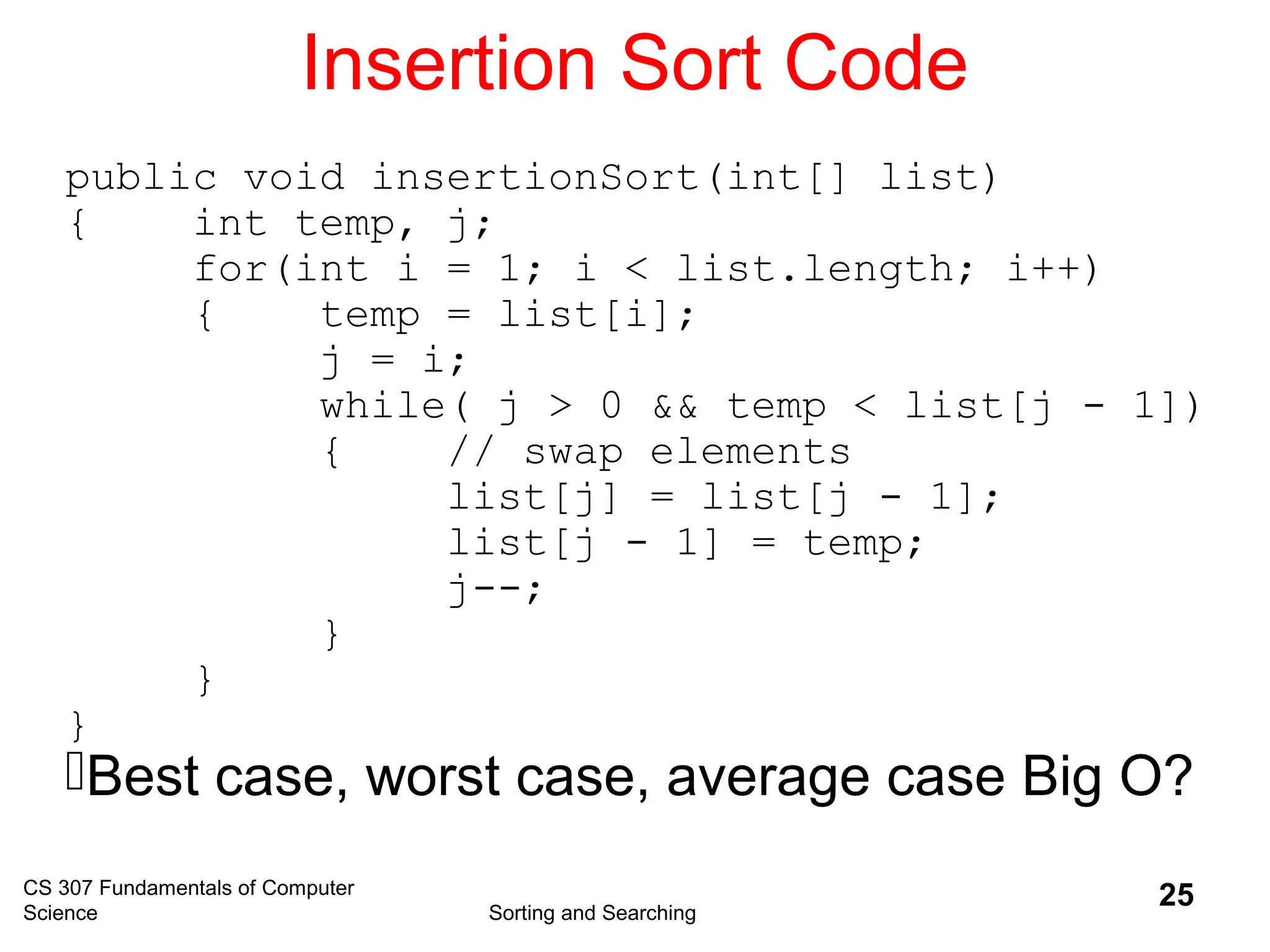 CS 307 Fundamentals of Computer
Science Sorting and Searching
25
Insertion Sort Code
public void insertionSort(int[] list)
{ int temp, j;
for(int i = 1; i < list.length; i++)
{ temp = list[i];
j = i;
while( j > 0 && temp < list[j - 1])
{ // swap elements
list[j] = list[j - 1];
list[j - 1] = temp;
j--;
}
}
}
Best case, worst case, average case Big O?
 